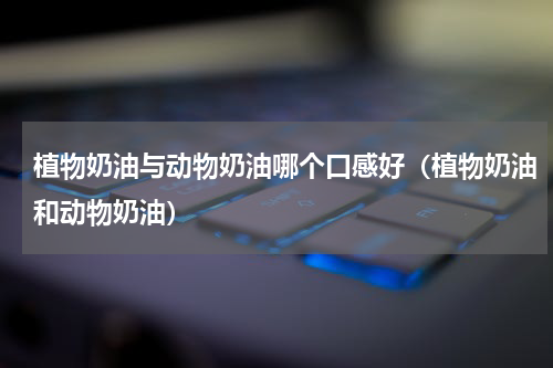 植物奶油与动物奶油哪个口感好（植物奶油和动物奶油）