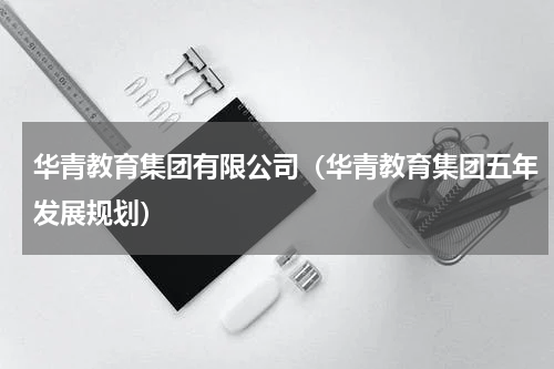 华青教育集团有限公司（华青教育集团五年发展规划）