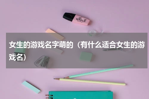 女生的游戏名字萌的（有什么适合女生的游戏名）
