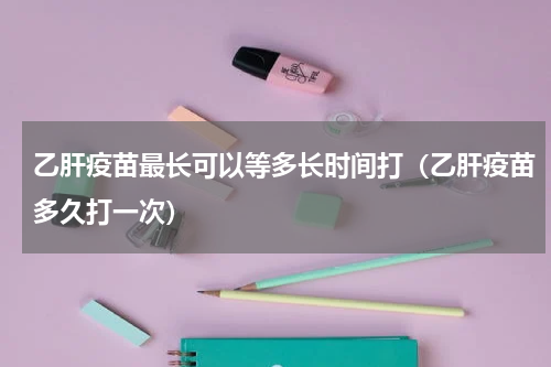 乙肝疫苗最长可以等多长时间打（乙肝疫苗多久打一次）