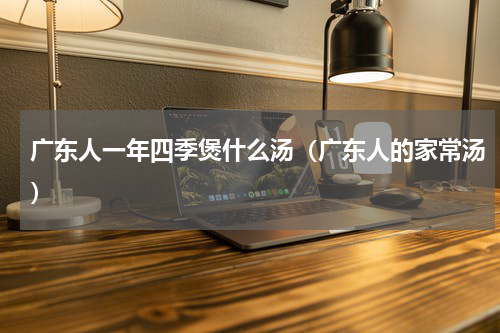 广东人一年四季煲什么汤（广东人的家常汤）