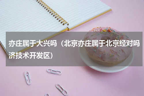 亦庄属于大兴吗（北京亦庄属于北京经对吗济技术开发区）