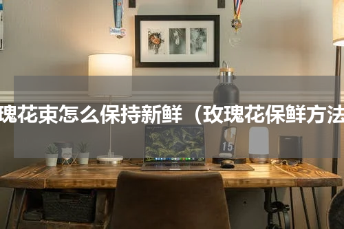 玫瑰花束怎么保持新鲜（玫瑰花保鲜方法）