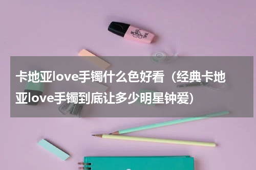 卡地亚love手镯什么色好看（经典卡地亚love手镯到底让多少明星钟爱）