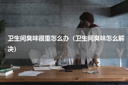 卫生间臭味很重怎么办（卫生间臭味怎么解决）