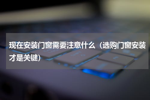现在安装门窗需要注意什么（选购门窗安装才是关键）