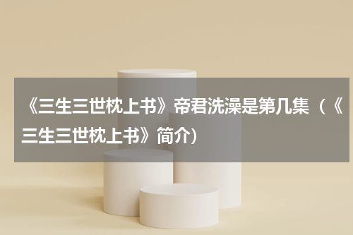 《三生三世枕上书》帝君洗澡是第几集（《三生三世枕上书》简介）