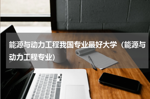 能源与动力工程我国专业最好大学（能源与动力工程专业）