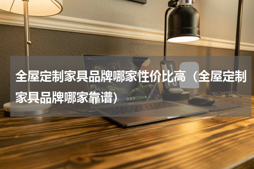 全屋定制家具品牌哪家性价比高（全屋定制家具品牌哪家靠谱）