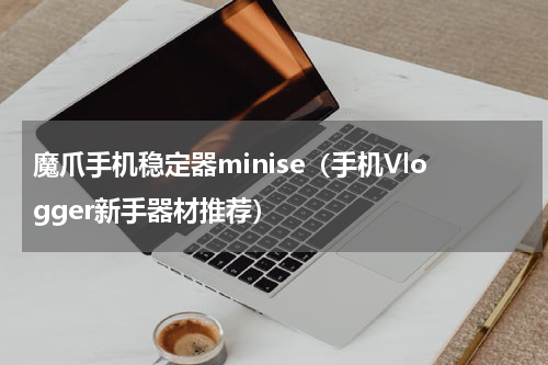 魔爪手机稳定器minise（手机Vlogger新手器材推荐）