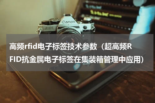 高频rfid电子标签技术参数（超高频RFID抗金属电子标签在集装箱管理中应用）