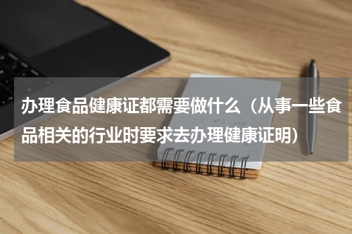 办理食品健康证都需要做什么（从事一些食品相关的行业时要求去办理健康证明）