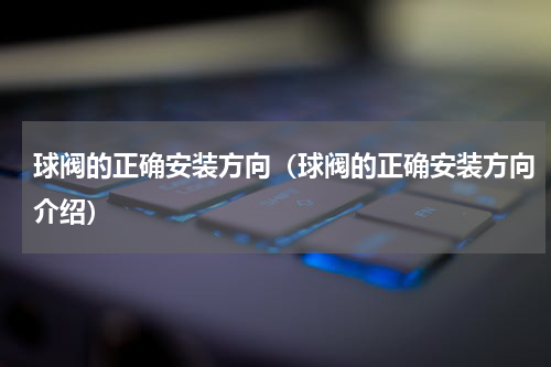 球阀的正确安装方向（球阀的正确安装方向介绍）