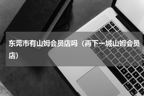 东莞市有山姆会员店吗（再下一城山姆会员店）