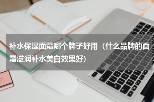 补水保湿面霜哪个牌子好用（什么品牌的面霜滋润补水美白效果好）
