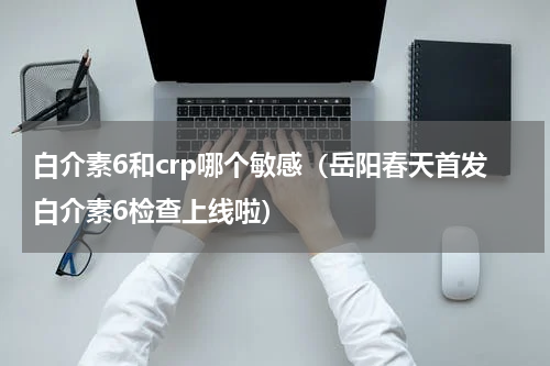 白介素6和crp哪个敏感（岳阳春天首发白介素6检查上线啦）