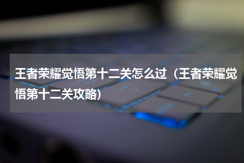 王者荣耀觉悟第十二关怎么过（王者荣耀觉悟第十二关攻略）