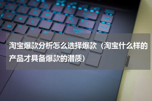 淘宝爆款分析怎么选择爆款（淘宝什么样的产品才具备爆款的潜质）