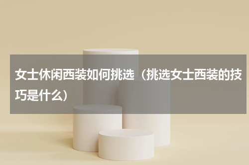 女士休闲西装如何挑选（挑选女士西装的技巧是什么）