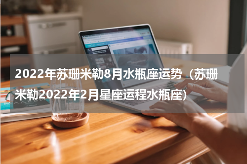 2022年苏珊米勒8月水瓶座运势（苏珊米勒2022年2月星座运程水瓶座）