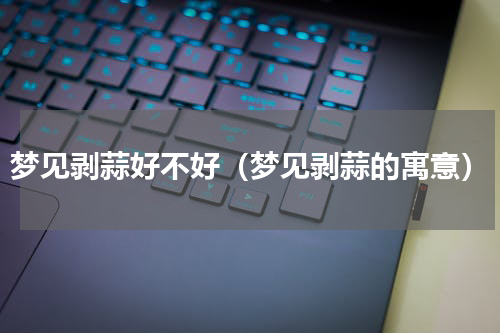 梦见剥蒜好不好（梦见剥蒜的寓意）