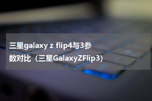 三星galaxy z flip4与3参数对比（三星GalaxyZFlip3）