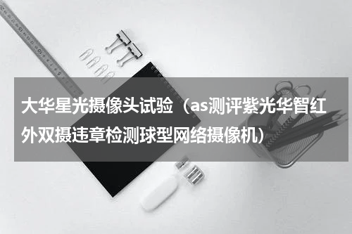 大华星光摄像头试验（as测评紫光华智红外双摄违章检测球型网络摄像机）