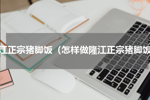 隆江正宗猪脚饭（怎样做隆江正宗猪脚饭）