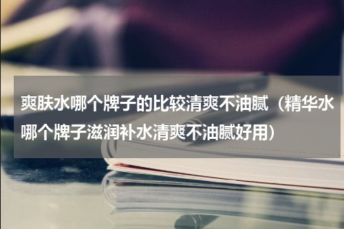 爽肤水哪个牌子的比较清爽不油腻（精华水哪个牌子滋润补水清爽不油腻好用）