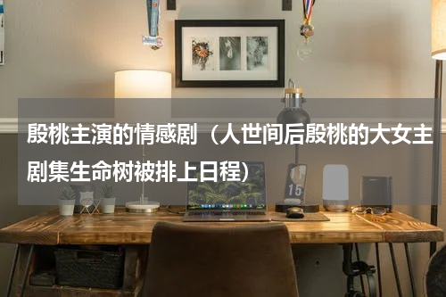 殷桃主演的情感剧（人世间后殷桃的大女主剧集生命树被排上日程）