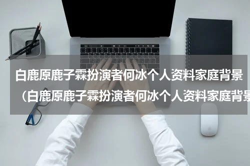 白鹿原鹿子霖扮演者何冰个人资料家庭背景（白鹿原鹿子霖扮演者何冰个人资料家庭背景）