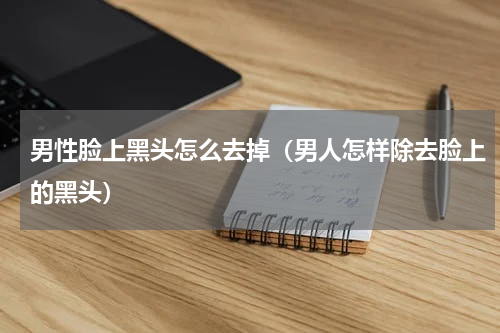 男性脸上黑头怎么去掉（男人怎样除去脸上的黑头）