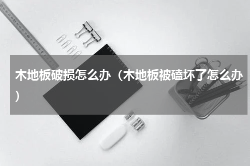 木地板破损怎么办（木地板被磕坏了怎么办）