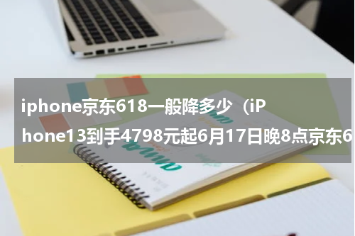 iphone京东618一般降多少（iPhone13到手4798元起6月17日晚8点京东618沸腾开启）