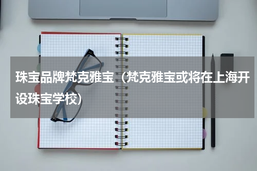 珠宝品牌梵克雅宝（梵克雅宝或将在上海开设珠宝学校）
