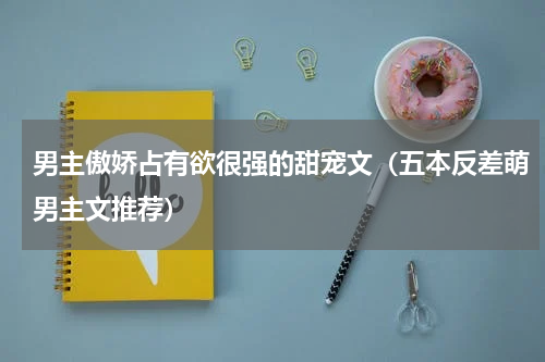 男主傲娇占有欲很强的甜宠文（五本反差萌男主文推荐）