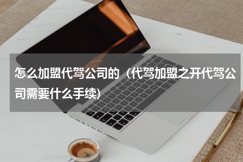 怎么加盟代驾公司的（代驾加盟之开代驾公司需要什么手续）