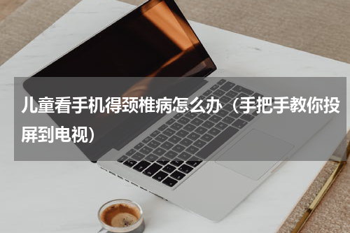 儿童看手机得颈椎病怎么办（手把手教你投屏到电视）
