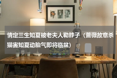 情定三生知夏被老夫人勒脖子（蔷薇故意杀猫害知夏动胎气即将临盆）