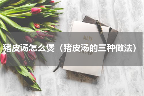 猪皮汤怎么煲（猪皮汤的三种做法）