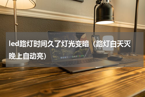 led路灯时间久了灯光变暗（路灯白天灭晚上自动亮）
