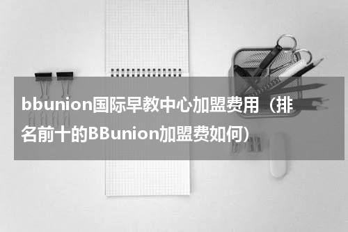 bbunion国际早教中心加盟费用（排名前十的BBunion加盟费如何）