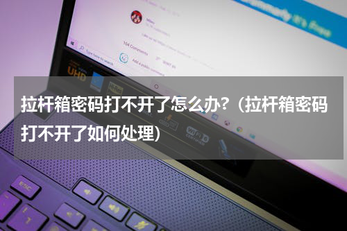 拉杆箱密码打不开了怎么办?（拉杆箱密码打不开了如何处理）