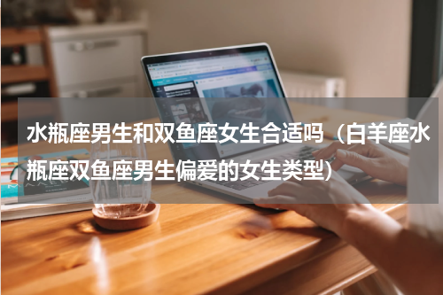 水瓶座男生和双鱼座女生合适吗（白羊座水瓶座双鱼座男生偏爱的女生类型）