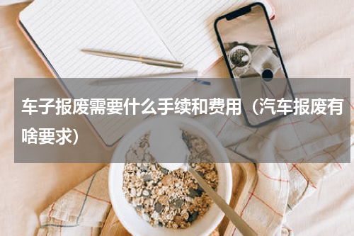 车子报废需要什么手续和费用（汽车报废有啥要求）