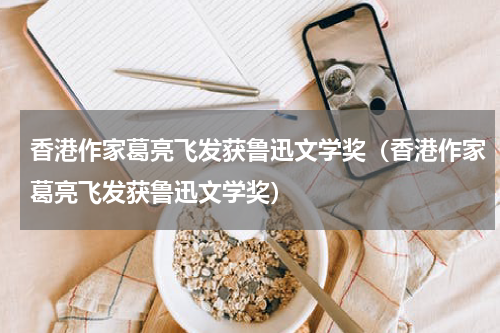 香港作家葛亮飞发获鲁迅文学奖（香港作家葛亮飞发获鲁迅文学奖）