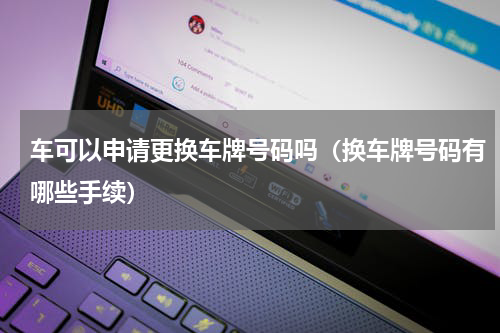 车可以申请更换车牌号码吗（换车牌号码有哪些手续）