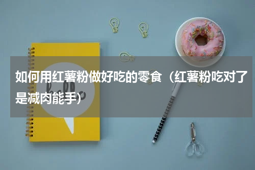 如何用红薯粉做好吃的零食（红薯粉吃对了是减肉能手）