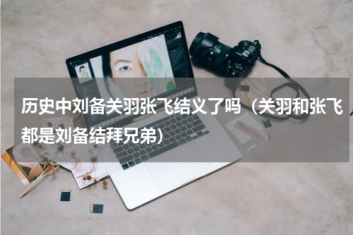 历史中刘备关羽张飞结义了吗（关羽和张飞都是刘备结拜兄弟）