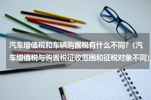 汽车增值税和车辆购置税有什么不同?（汽车增值税与购置税征收范围和征税对象不同）